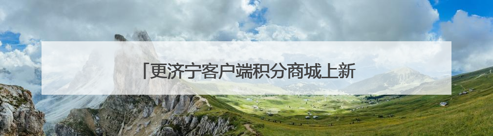 更济宁客户端积分商城上新 快来兑换你的专属好礼！