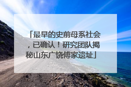 最早的史前母系社会，已确认！研究团队揭秘山东广饶傅家遗址