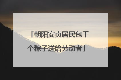 朝阳安贞居民包千个粽子送给劳动者