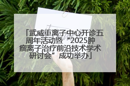 武威重离子中心开诊五周年活动暨“2025肿瘤离子治疗前沿技术学术研讨会”成功举办