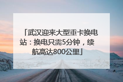 武汉迎来大型重卡换电站：换电只需5分钟，续航高达800公里