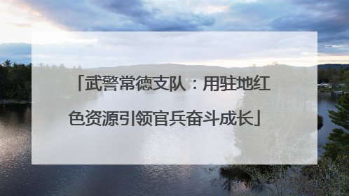 武警常德支队：用驻地红色资源引领官兵奋斗成长