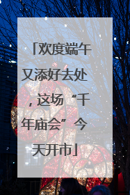 欢度端午又添好去处，这场“千年庙会”今天开市