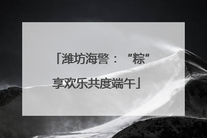 潍坊海警：“粽”享欢乐共度端午