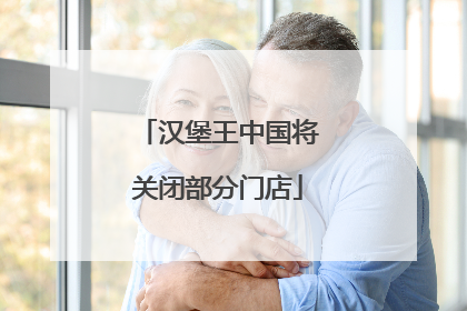 汉堡王中国将关闭部分门店