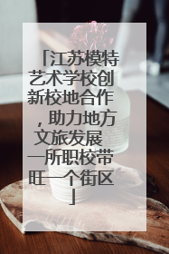 江苏模特艺术学校创新校地合作，助力地方文旅发展 一所职校带旺一个街区