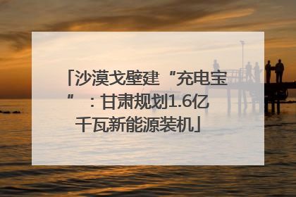 沙漠戈壁建“充电宝”：甘肃规划1.6亿千瓦新能源装机