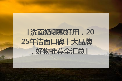 洗面奶哪款好用，2025年洁面口碑十大品牌，好物推荐全汇总
