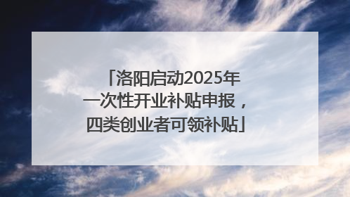 洛阳启动2025年一次性开业补贴申报，四类创业者可领补贴
