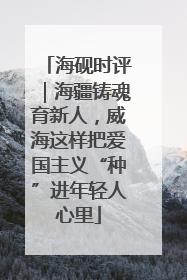 海砚时评｜海疆铸魂育新人，威海这样把爱国主义“种”进年轻人心里