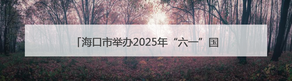 海口市举办2025年“六一”国际儿童节系列活动新闻发布会，六大主题活动助力儿童友好城市建设