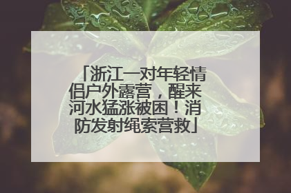 浙江一对年轻情侣户外露营，醒来河水猛涨被困！消防发射绳索营救