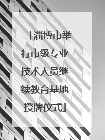 淄博市举行市级专业技术人员继续教育基地授牌仪式