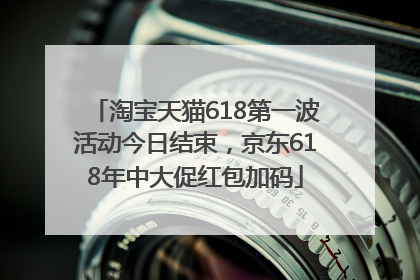 淘宝天猫618第一波活动今日结束，京东618年中大促红包加码