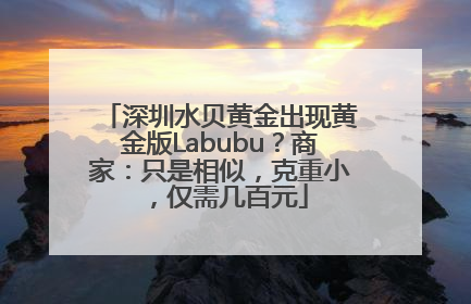 深圳水贝黄金出现黄金版Labubu？商家：只是相似，克重小，仅需几百元