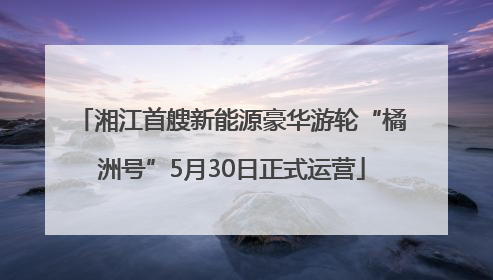 湘江首艘新能源豪华游轮“橘洲号”5月30日正式运营