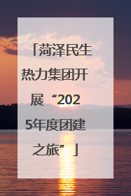 菏泽民生热力集团开展“2025年度团建之旅”