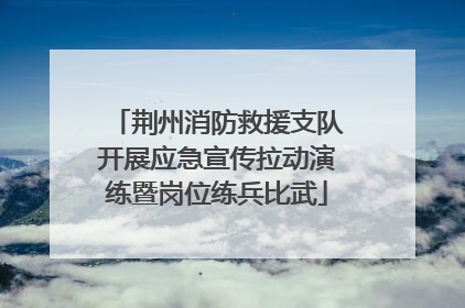 荆州消防救援支队开展应急宣传拉动演练暨岗位练兵比武