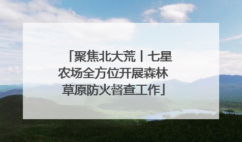 聚焦北大荒丨七星农场全方位开展森林草原防火督查工作
