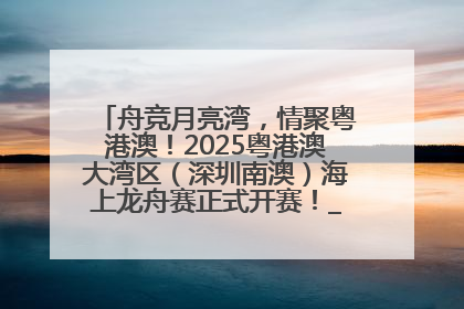舟竞月亮湾，情聚粤港澳！2025粤港澳大湾区（深圳南澳）海上龙舟赛正式开赛！_深圳新闻网