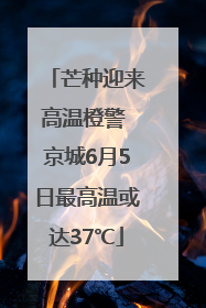 芒种迎来高温橙警 京城6月5日最高温或达37℃