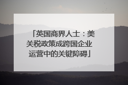英国商界人士：美关税政策成跨国企业运营中的关键障碍