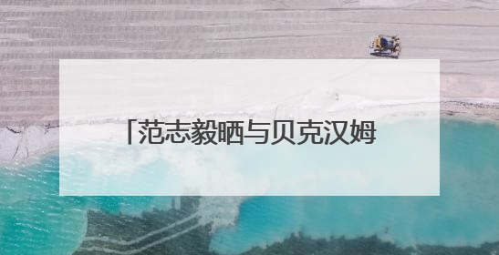 范志毅晒与贝克汉姆合照：惊喜偶遇贝克汉姆，美好的一天！