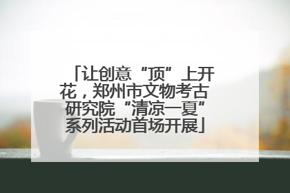 让创意“顶”上开花，郑州市文物考古研究院“清凉一夏”系列活动首场开展