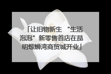 让旧物新生 “生活泡泡”新零售首店在昆明螺蛳湾商贸城开业