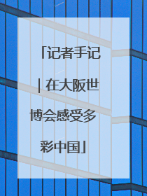 记者手记｜在大阪世博会感受多彩中国