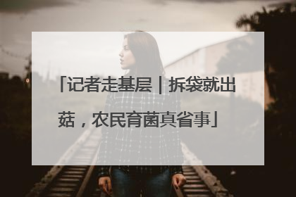 记者走基层｜拆袋就出菇，农民育菌真省事