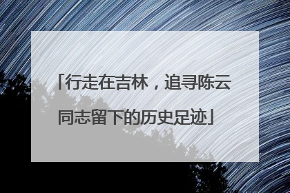 行走在吉林，追寻陈云同志留下的历史足迹