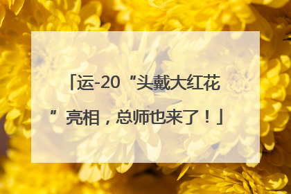 运-20“头戴大红花”亮相，总师也来了！