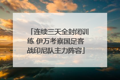 连续三天全封闭训练 伊万考察国足客战印尼队主力阵容
