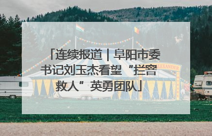 连续报道｜阜阳市委书记刘玉杰看望“拦窨救人”英勇团队