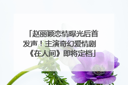 赵丽颖恋情曝光后首发声！主演奇幻爱情剧《在人间》即将定档