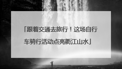 跟着交通去旅行！这场自行车骑行活动点亮衢江山水