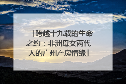 跨越十九载的生命之约：非洲母女两代人的广州产房情缘