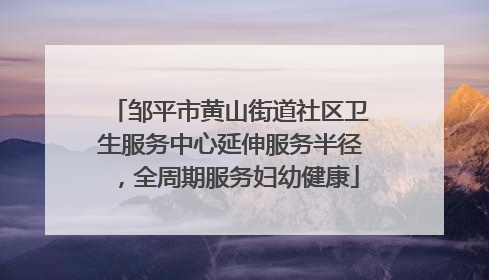 邹平市黄山街道社区卫生服务中心延伸服务半径，全周期服务妇幼健康