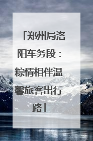 郑州局洛阳车务段：粽情相伴温馨旅客出行路