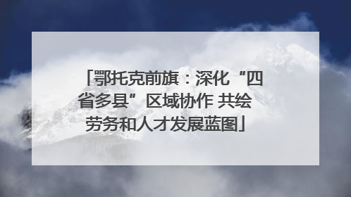 鄂托克前旗：深化“四省多县”区域协作 共绘劳务和人才发展蓝图