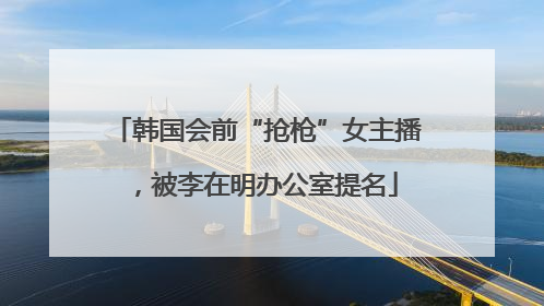 韩国会前“抢枪”女主播，被李在明办公室提名