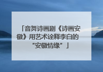 音舞诗画剧《诗画安徽》用艺术诠释李白的 “安徽情缘”