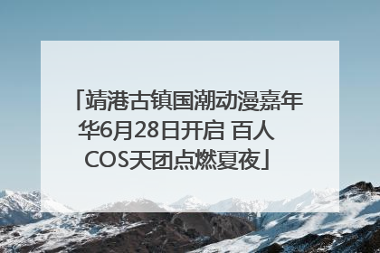 靖港古镇国潮动漫嘉年华6月28日开启 百人COS天团点燃夏夜