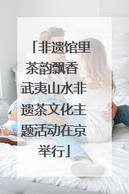 非遗馆里茶韵飘香 武夷山水非遗茶文化主题活动在京举行