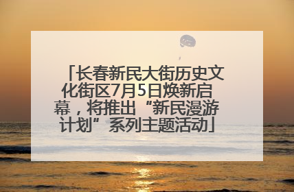 长春新民大街历史文化街区7月5日焕新启幕，将推出“新民漫游计划”系列主题活动