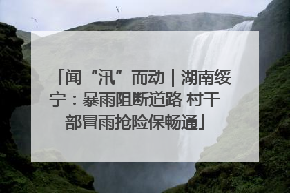 闻“汛”而动｜湖南绥宁：暴雨阻断道路 村干部冒雨抢险保畅通