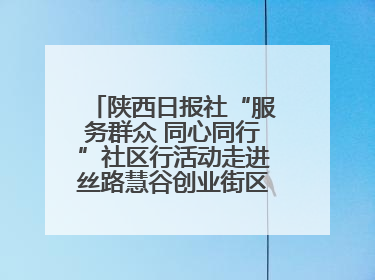 陕西日报社“服务群众 同心同行”社区行活动走进丝路慧谷创业街区将服务由“等人上门”转为“主动下沉”