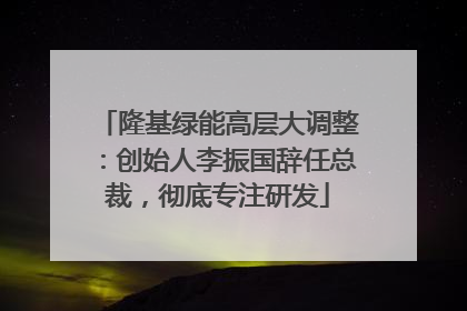 隆基绿能高层大调整：创始人李振国辞任总裁，彻底专注研发