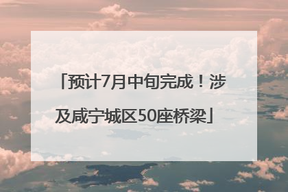 预计7月中旬完成！涉及咸宁城区50座桥梁